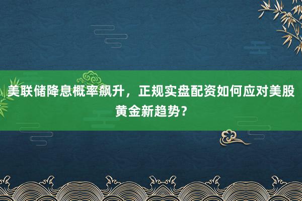 美联储降息概率飙升,正规实盘配资如何应对美股黄金新趋势?