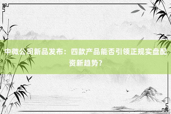 中微公司新品发布：四款产品能否引领正规实盘配资新趋势？