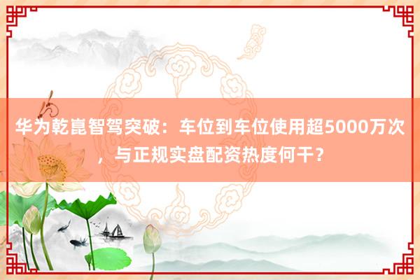 华为乾崑智驾突破：车位到车位使用超5000万次，与正规实盘配资热度何干？