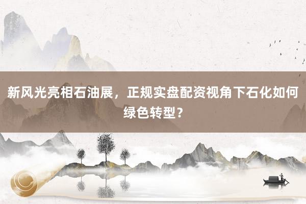 新风光亮相石油展,正规实盘配资视角下石化如何绿色转型?