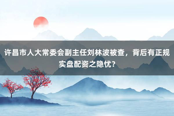 许昌市人大常委会副主任刘林波被查,背后有正规实盘配资之隐忧?