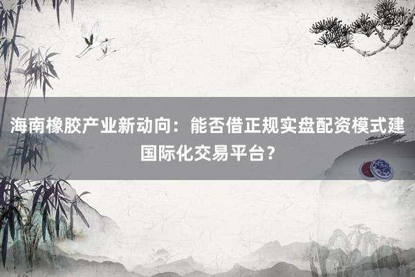 海南橡胶产业新动向：能否借正规实盘配资模式建国际化交易平台？