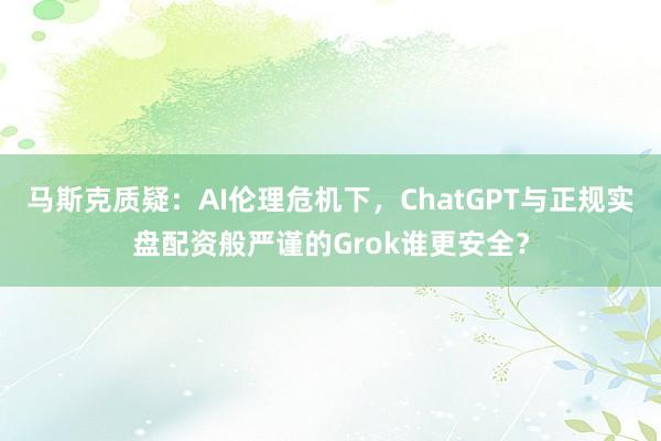 马斯克质疑：AI伦理危机下，ChatGPT与正规实盘配资般严谨的Grok谁更安全？
