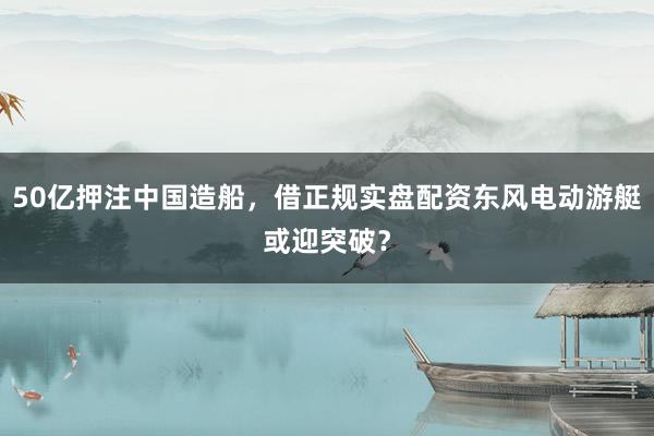 50亿押注中国造船，借正规实盘配资东风电动游艇或迎突破？