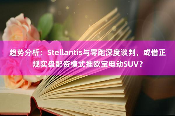 趋势分析：Stellantis与零跑深度谈判，或借正规实盘配资模式推欧宝电动SUV？