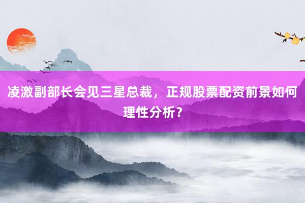 凌激副部长会见三星总裁，正规股票配资前景如何理性分析？