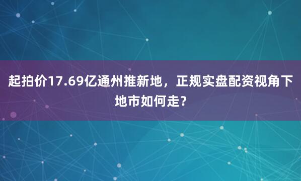 起拍价17.69亿通州推新地，正规实盘配资视角下地市如何走？