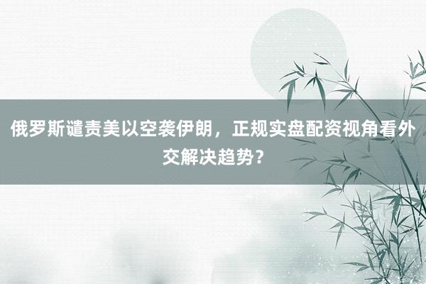 俄罗斯谴责美以空袭伊朗，正规实盘配资视角看外交解决趋势？