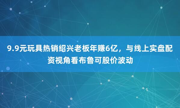 9.9元玩具热销绍兴老板年赚6亿，与线上实盘配资视角看布鲁可股价波动