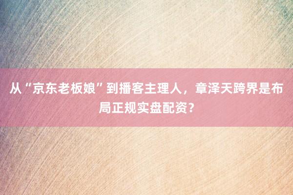 从“京东老板娘”到播客主理人，章泽天跨界是布局正规实盘配资？