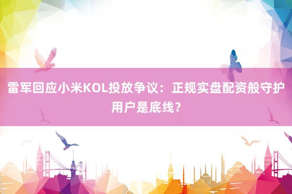 雷军回应小米KOL投放争议：正规实盘配资般守护用户是底线？