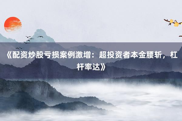 《配资炒股亏损案例激增：超投资者本金腰斩，杠杆率达》
