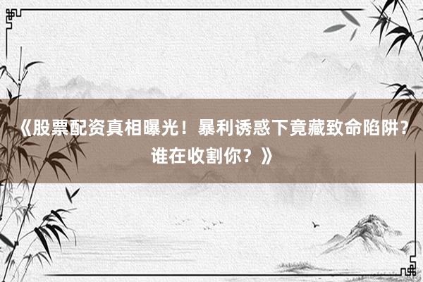 《股票配资真相曝光！暴利诱惑下竟藏致命陷阱？谁在收割你？》