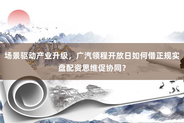 场景驱动产业升级，广汽领程开放日如何借正规实盘配资思维促协同？