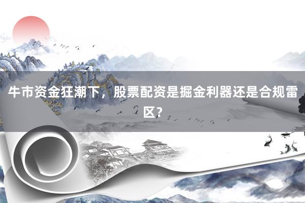 牛市资金狂潮下，股票配资是掘金利器还是合规雷区？