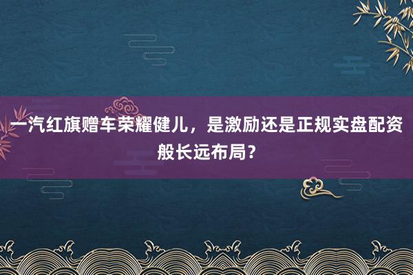 一汽红旗赠车荣耀健儿，是激励还是正规实盘配资般长远布局？