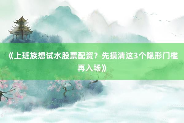 《上班族想试水股票配资？先摸清这3个隐形门槛再入场》