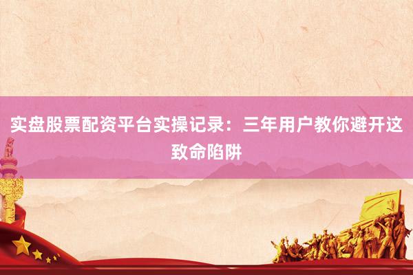 实盘股票配资平台实操记录：三年用户教你避开这致命陷阱