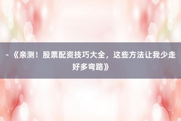 - 《亲测!股票配资技巧大全,这些方法让我少走好多弯路》