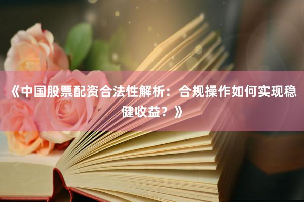 《中国股票配资合法性解析：合规操作如何实现稳健收益？》