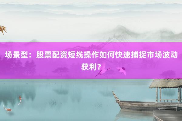 场景型：股票配资短线操作如何快速捕捉市场波动获利？