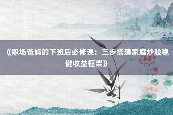 《职场爸妈的下班后必修课：三步搭建家庭炒股稳健收益框架》