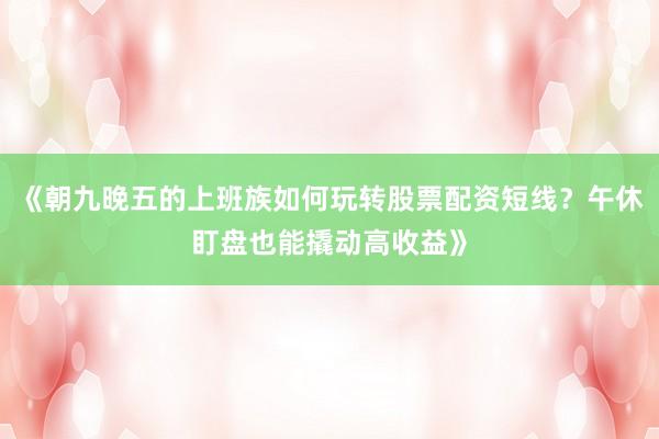 《朝九晚五的上班族如何玩转股票配资短线？午休盯盘也能撬动高收益》