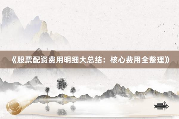 《股票配资费用明细大总结：核心费用全整理》