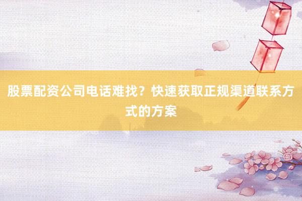 股票配资公司电话难找？快速获取正规渠道联系方式的方案