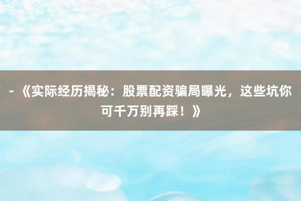 - 《实际经历揭秘：股票配资骗局曝光，这些坑你可千万别再踩！》
