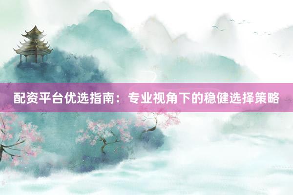 配资平台优选指南：专业视角下的稳健选择策略