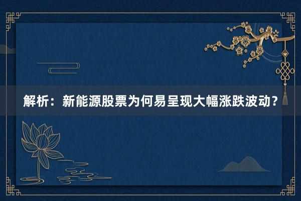 解析：新能源股票为何易呈现大幅涨跌波动？