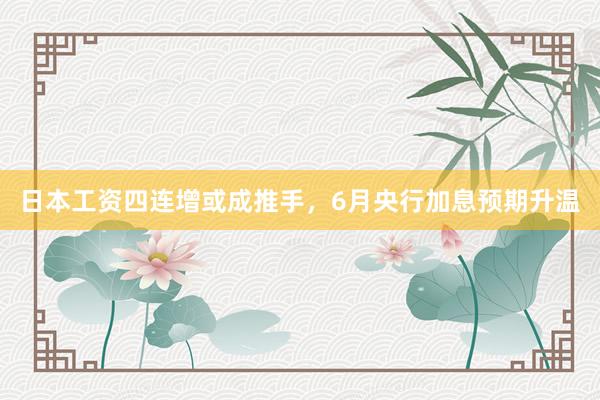 日本工资四连增或成推手，6月央行加息预期升温