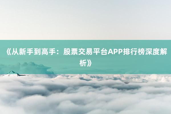 《从新手到高手：股票交易平台APP排行榜深度解析》
