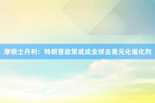 摩根士丹利：特朗普政策或成全球去美元化催化剂