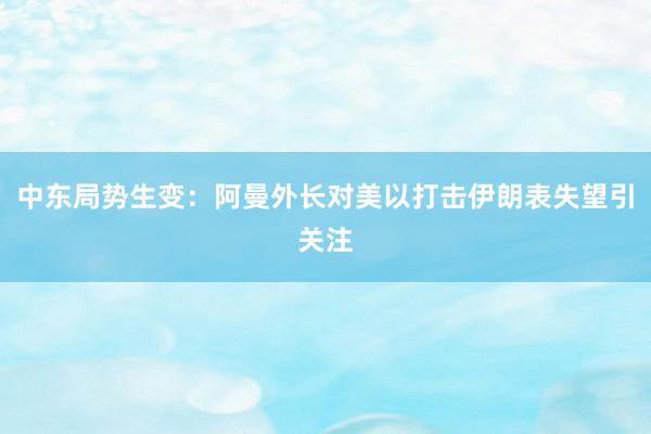 中东局势生变：阿曼外长对美以打击伊朗表失望引关注