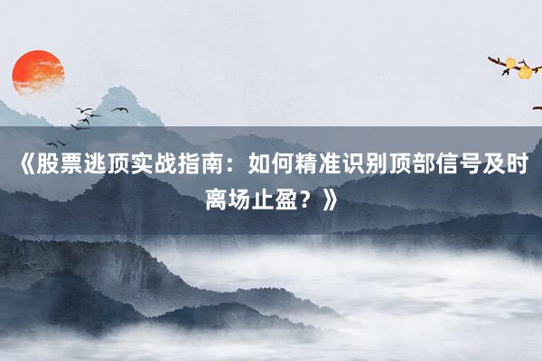 《股票逃顶实战指南：如何精准识别顶部信号及时离场止盈？》