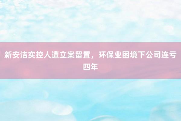 新安洁实控人遭立案留置，环保业困境下公司连亏四年