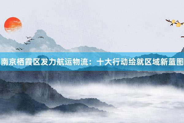 南京栖霞区发力航运物流：十大行动绘就区域新蓝图