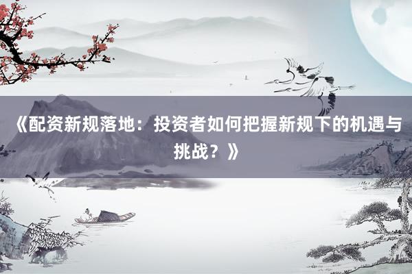 《配资新规落地：投资者如何把握新规下的机遇与挑战？》
