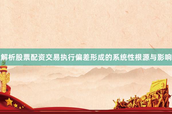 解析股票配资交易执行偏差形成的系统性根源与影响