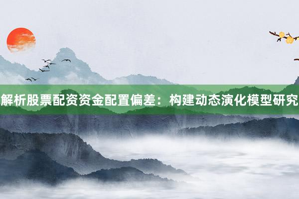 解析股票配资资金配置偏差:构建动态演化模型研究