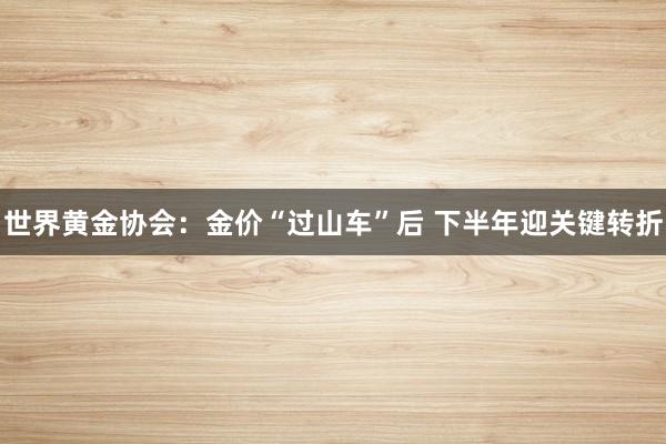 世界黄金协会：金价“过山车”后 下半年迎关键转折