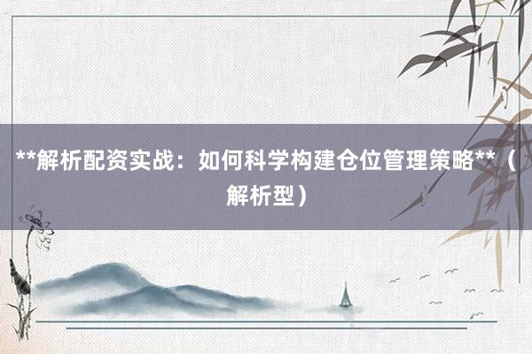 **解析配资实战：如何科学构建仓位管理策略**（解析型）