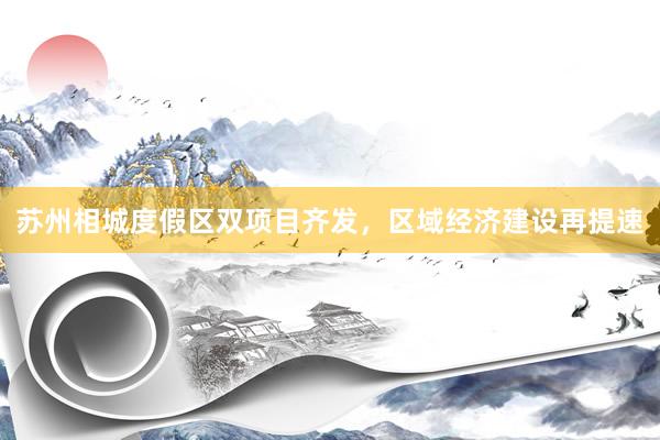 苏州相城度假区双项目齐发，区域经济建设再提速