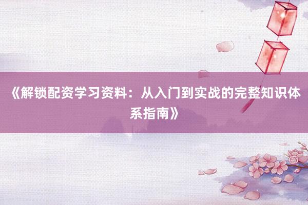 《解锁配资学习资料：从入门到实战的完整知识体系指南》