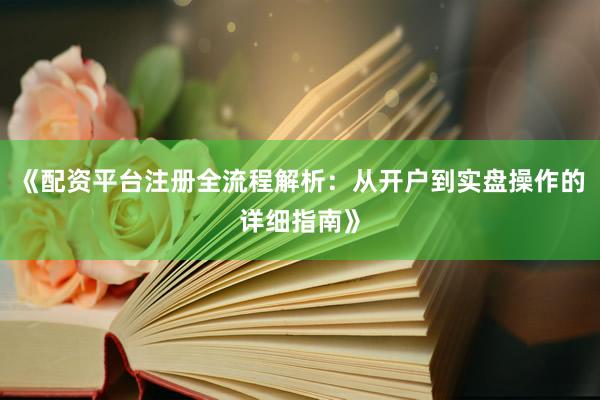 《配资平台注册全流程解析：从开户到实盘操作的详细指南》