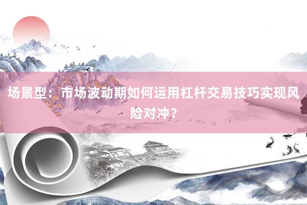 场景型：市场波动期如何运用杠杆交易技巧实现风险对冲？