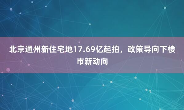 北京通州新住宅地17.69亿起拍，政策导向下楼市新动向