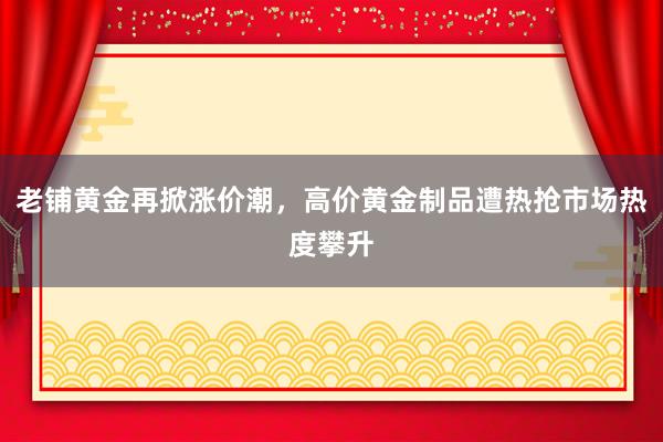 老铺黄金再掀涨价潮，高价黄金制品遭热抢市场热度攀升